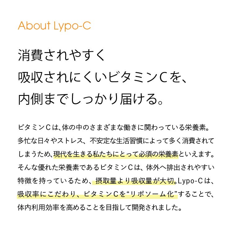 About Lypo-C 消費されやすく吸収されにくいビタミンCを、内側までしっかり届ける。ビタミンCは、体の中のさまざまな働きに関わっている栄養素。 多忙な日々やストレス、 不安定な生活習慣によって多く消費されて しまうため、現代を生きる私たちにとって必須の栄養素といえます。 そんな優れた栄養素であるビタミンCは、体外へ排出されやすい 特徴を持っているため、 摂取量より吸収量が大切。Lypo-C は、 吸収率にこだわり、ビタミンCを“リポソーム化”することで、 体内利用効率を高めることを目指して開発されました。