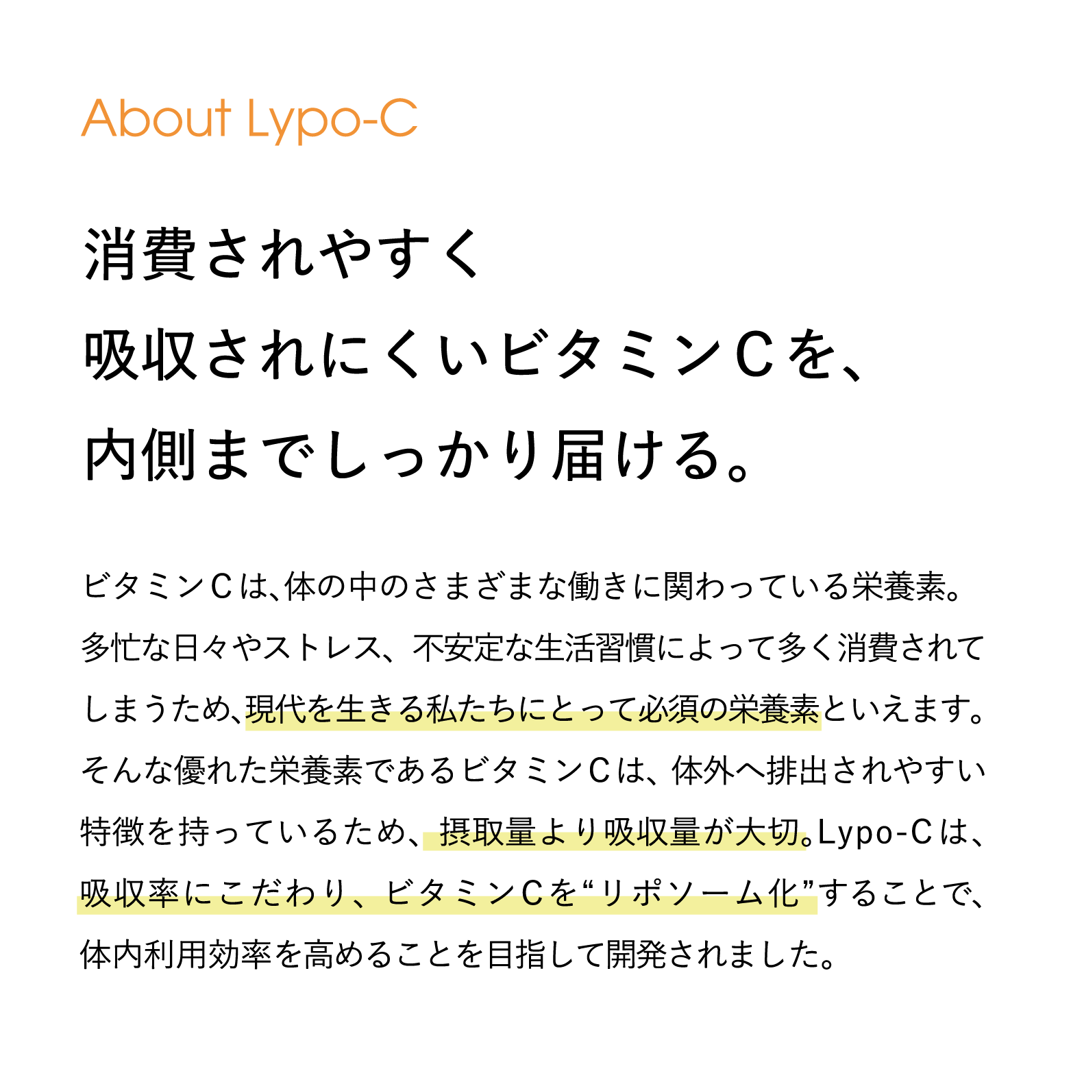 About Lypo-C 消費されやすく吸収されにくいビタミンCを、内側までしっかり届ける。ビタミンCは、体の中のさまざまな働きに関わっている栄養素。 多忙な日々やストレス、 不安定な生活習慣によって多く消費されて しまうため、現代を生きる私たちにとって必須の栄養素といえます。 そんな優れた栄養素であるビタミンCは、体外へ排出されやすい 特徴を持っているため、 摂取量より吸収量が大切。Lypo-C は、 吸収率にこだわり、ビタミンCを“リポソーム化”することで、 体内利用効率を高めることを目指して開発されました。