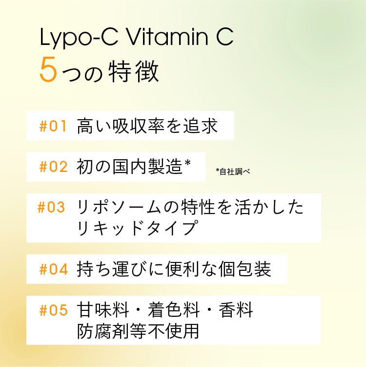 【Lypo-C Vitamin C 5つの特徴】#01 高い吸収率を追求 #02 初の国内製造*自社調べ #03 リポソームの特性を活かした リキッドタイプ #04 持ち運びに便利な個包装 #05 甘味料・着色料・香料・防腐剂等不使用