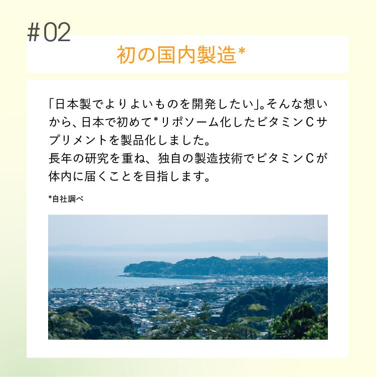 #02初の国内製造*「日本製でよりよいものを開発したい」。 そんな想い から、日本で初めて * リポソーム化したビタミンCサ プリメントを製品化しました。長年の研究を重ね、 独自の製造技術でビタミンCが体内に届くことを目指します。*自社調べ