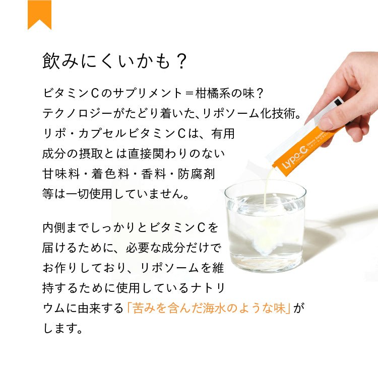 飲みにくいかも?　ビタミンCのサプリメント=柑橘系の味?テクノロジーがたどり着いた、 リポソーム化技術。リポ・カプセルビタミンCは、有用成分の摂取とは直接関わりのない 甘味料・着色料・香料・防腐剤 等は一切使用していません。内側までしっかりとビタミンCを 届けるために、 必要な成分だけで お作りしており、リポソームを維 持するために使用しているナトリウムに由来する「苦みを含んだ海水のような味」がします。