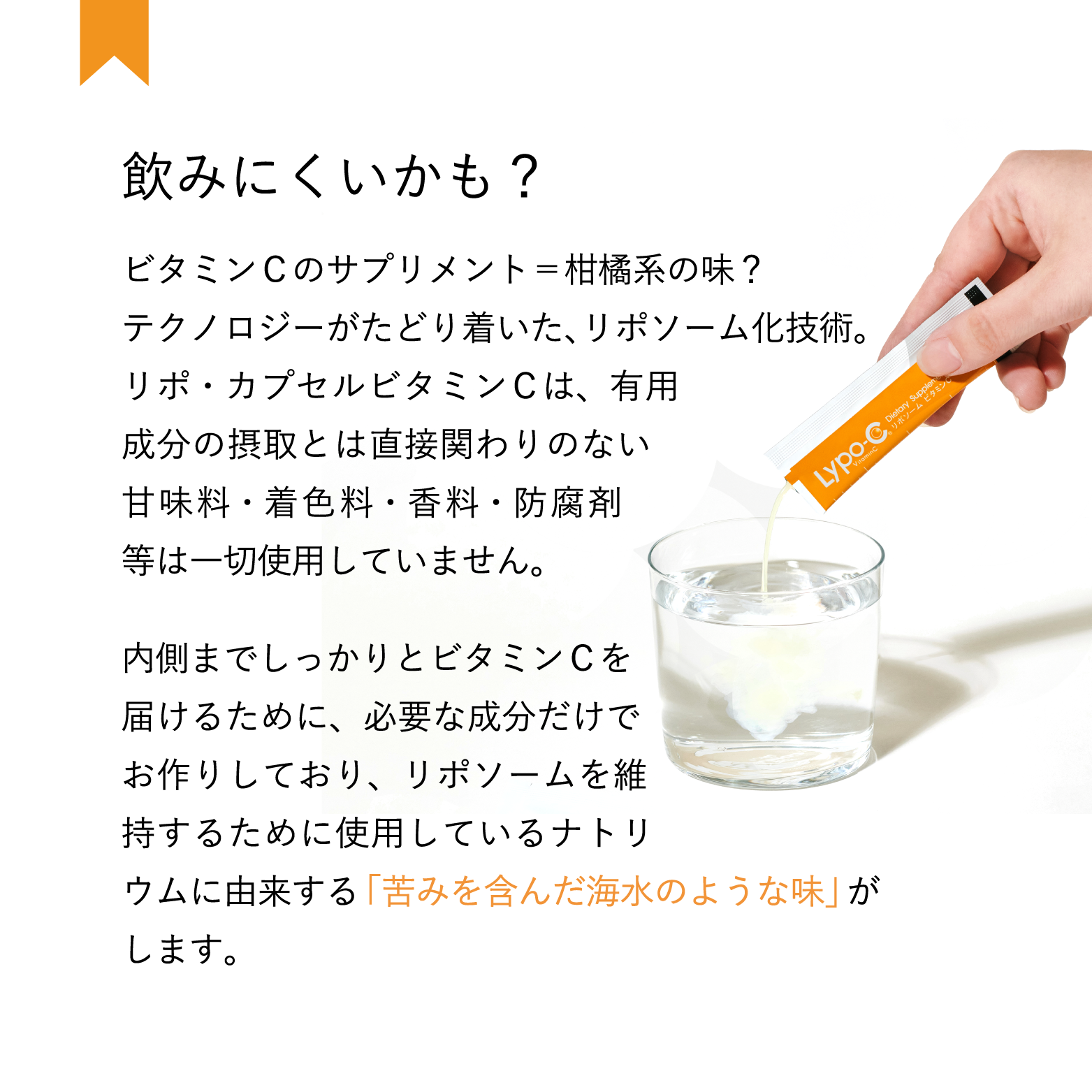 飲みにくいかも?　ビタミンCのサプリメント=柑橘系の味?テクノロジーがたどり着いた、 リポソーム化技術。リポ・カプセルビタミンCは、有用成分の摂取とは直接関わりのない 甘味料・着色料・香料・防腐剤 等は一切使用していません。内側までしっかりとビタミンCを 届けるために、 必要な成分だけで お作りしており、リポソームを維 持するために使用しているナトリウムに由来する「苦みを含んだ海水のような味」がします。