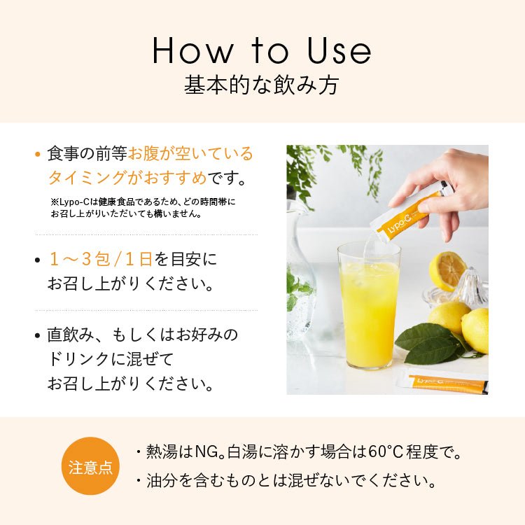 How to Use　基本的な飲み方　食事の前等お腹が空いている タイミングがおすすめです。　Lypo-Cは健康食品であるため、 どの時間帯に お召し上がりいただいても構いません。•1~3包/1日を目安にお召し上がりください。•直飲み、もしくはお好みのドリンクに混ぜてお召し上がりください。注意点 ・熱湯はNG。白湯に溶かす場合は60°C程度で。 ・油分を含むものとは混ぜないでください。