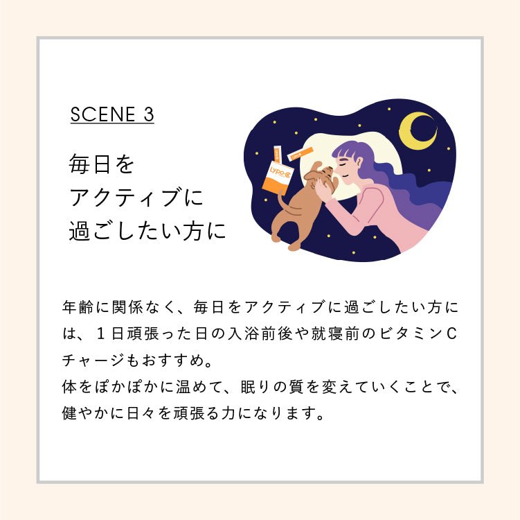 SCENE3 毎日をアクティブに過ごしたい方に 年齢に関係なく、毎日をアクティブに過ごしたい方には、一日頑張った日の入浴前後や就寝前のビタミンCチャージもおすすめ。体をぽかぽかに温めて、眠りの質を変えていくことで、健やかな日々を頑張る力になります。